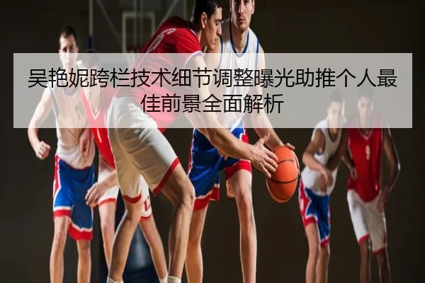 吴艳妮跨栏技术细节调整曝光助推个人最佳前景全面解析