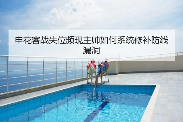 申花客战失位频现主帅如何系统修补防线漏洞