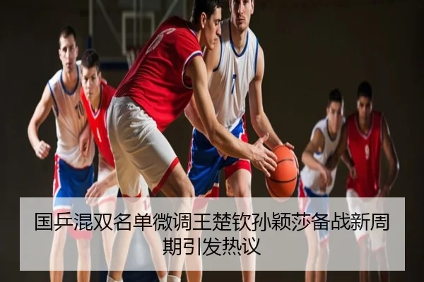 国乒混双名单微调王楚钦孙颖莎备战新周期引发热议