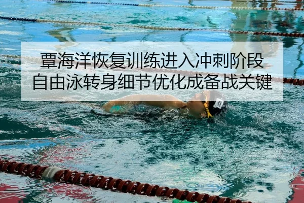 覃海洋恢复训练进入冲刺阶段 自由泳转身细节优化成备战关键