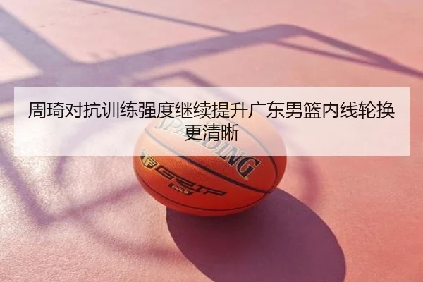 周琦对抗训练强度继续提升广东男篮内线轮换更清晰